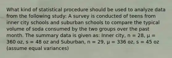 What kind of statistical procedure should be used to analyze data from the following study: A survey is conducted of teens from inner city schools and suburban schools to compare the typical volume of soda consumed by the two groups over the past month. The summary data is given as: Inner city, n = 28, μ = 360 oz, s = 48 oz and Suburban, n = 29, μ = 336 oz, s = 45 oz (assume equal variances)