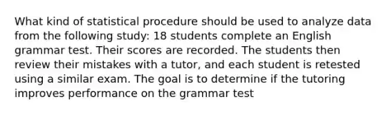 What kind of statistical procedure should be used to analyze data from the following study: 18 students complete an English grammar test. Their scores are recorded. The students then review their mistakes with a tutor, and each student is retested using a similar exam. The goal is to determine if the tutoring improves performance on the grammar test