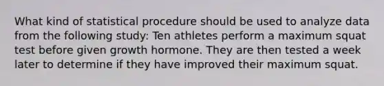 What kind of statistical procedure should be used to analyze data from the following study: Ten athletes perform a maximum squat test before given growth hormone. They are then tested a week later to determine if they have improved their maximum squat.