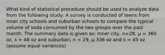 What kind of statistical procedure should be used to analyze data from the following study: A survey is conducted of teens from inner city schools and suburban schools to compare the typical volume of soda consumed by the two groups over the past month. The summary data is given as: Inner city, n=28, μ = 360 oz, s = 48 oz and suburban, n = 29, μ 336 oz and s = 45 oz (assume equal variances)