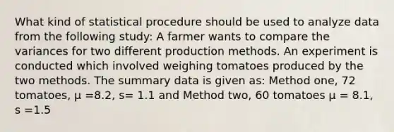 What kind of statistical procedure should be used to analyze data from the following study: A farmer wants to compare the variances for two different production methods. An experiment is conducted which involved weighing tomatoes produced by the two methods. The summary data is given as: Method one, 72 tomatoes, μ =8.2, s= 1.1 and Method two, 60 tomatoes μ = 8.1, s =1.5