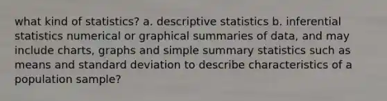 what kind of statistics? a. <a href='https://www.questionai.com/knowledge/kRTZ1WGkcp-descriptive-statistics' class='anchor-knowledge'>descriptive statistics</a> b. <a href='https://www.questionai.com/knowledge/k2VaKZmkPW-inferential-statistics' class='anchor-knowledge'>inferential statistics</a> numerical or graphical summaries of data, and may include charts, graphs and simple summary statistics such as means and <a href='https://www.questionai.com/knowledge/kqGUr1Cldy-standard-deviation' class='anchor-knowledge'>standard deviation</a> to describe characteristics of a population sample?