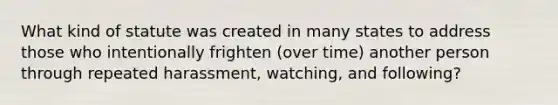 What kind of statute was created in many states to address those who intentionally frighten (over time) another person through repeated harassment, watching, and following?