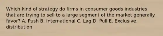 Which kind of strategy do firms in consumer goods industries that are trying to sell to a large segment of the market generally favor? A. Push B. International C. Lag D. Pull E. Exclusive distribution