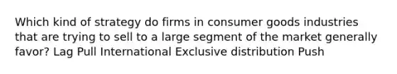 Which kind of strategy do firms in consumer goods industries that are trying to sell to a large segment of the market generally favor? Lag Pull International Exclusive distribution Push