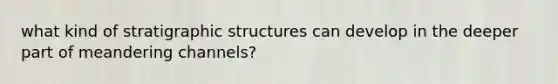 what kind of stratigraphic structures can develop in the deeper part of meandering channels?