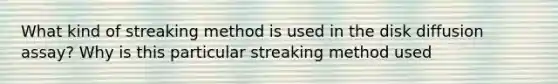 What kind of streaking method is used in the disk diffusion assay? Why is this particular streaking method used