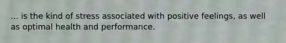 ... is the kind of stress associated with positive feelings, as well as optimal health and performance.