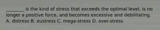 ________ is the kind of stress that exceeds the optimal level, is no longer a positive force, and becomes excessive and debilitating. A. distress B. eustress C. mega-stress D. over-stress