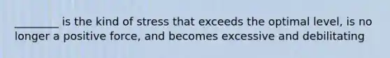 ________ is the kind of stress that exceeds the optimal level, is no longer a positive force, and becomes excessive and debilitating