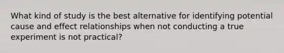 What kind of study is the best alternative for identifying potential cause and effect relationships when not conducting a true experiment is not practical?