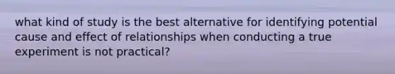 what kind of study is the best alternative for identifying potential cause and effect of relationships when conducting a true experiment is not practical?