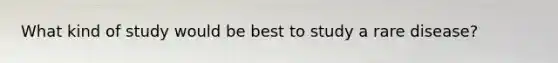 What kind of study would be best to study a rare disease?