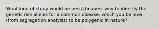 What kind of study would be best/cheapest way to identify the genetic risk alleles for a common disease, which you believe (from segregation analysis) to be polygenic in nature?