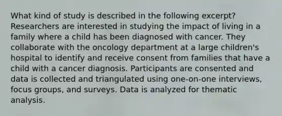 What kind of study is described in the following excerpt? Researchers are interested in studying the impact of living in a family where a child has been diagnosed with cancer. They collaborate with the oncology department at a large children's hospital to identify and receive consent from families that have a child with a cancer diagnosis. Participants are consented and data is collected and triangulated using one-on-one interviews, focus groups, and surveys. Data is analyzed for thematic analysis.