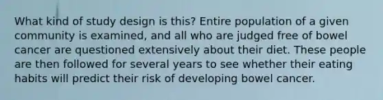 What kind of study design is this? Entire population of a given community is examined, and all who are judged free of bowel cancer are questioned extensively about their diet. These people are then followed for several years to see whether their eating habits will predict their risk of developing bowel cancer.