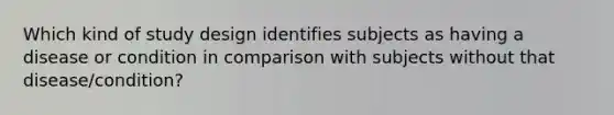 Which kind of study design identifies subjects as having a disease or condition in comparison with subjects without that disease/condition?