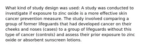 What kind of study design was used: A study was conducted to investigate if exposure to zinc oxide is a more effective skin cancer prevention measure. The study involved comparing a group of former lifeguards that had developed cancer on their cheeks and noses (cases) to a group of lifeguards without this type of cancer (controls) and assess their prior exposure to zinc oxide or absorbent sunscreen lotions.