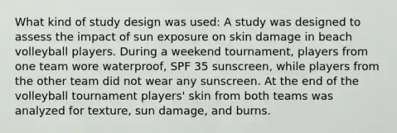 What kind of study design was used: A study was designed to assess the impact of sun exposure on skin damage in beach volleyball players. During a weekend tournament, players from one team wore waterproof, SPF 35 sunscreen, while players from the other team did not wear any sunscreen. At the end of the volleyball tournament players' skin from both teams was analyzed for texture, sun damage, and burns.