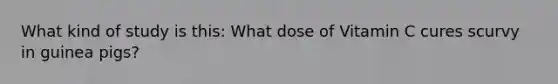 What kind of study is this: What dose of Vitamin C cures scurvy in guinea pigs?