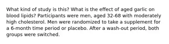 What kind of study is this? What is the effect of aged garlic on blood lipids? Participants were men, aged 32-68 with moderately high cholesterol. Men were randomized to take a supplement for a 6-month time period or placebo. After a wash-out period, both groups were switched.