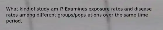 What kind of study am I? Examines exposure rates and disease rates among different groups/populations over the same time period.