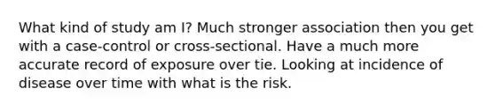 What kind of study am I? Much stronger association then you get with a case-control or cross-sectional. Have a much more accurate record of exposure over tie. Looking at incidence of disease over time with what is the risk.