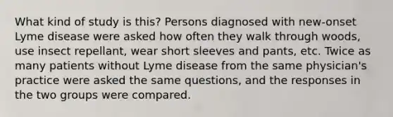 What kind of study is this? Persons diagnosed with new-onset Lyme disease were asked how often they walk through woods, use insect repellant, wear short sleeves and pants, etc. Twice as many patients without Lyme disease from the same physician's practice were asked the same questions, and the responses in the two groups were compared.