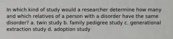 In which kind of study would a researcher determine how many and which relatives of a person with a disorder have the same disorder? a. twin study b. family pedigree study c. generational extraction study d. adoption study