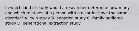 In which kind of study would a researcher determine how many and which relatives of a person with a disorder have the same disorder? A. twin study B. adoption study C. family pedigree study D. generational extraction study