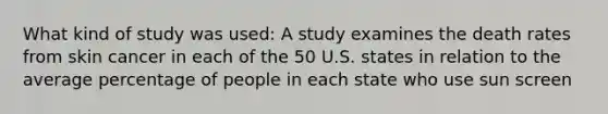 What kind of study was used: A study examines the death rates from skin cancer in each of the 50 U.S. states in relation to the average percentage of people in each state who use sun screen