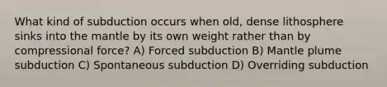 What kind of subduction occurs when old, dense lithosphere sinks into the mantle by its own weight rather than by compressional force? A) Forced subduction B) Mantle plume subduction C) Spontaneous subduction D) Overriding subduction