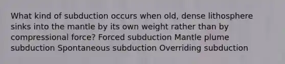 What kind of subduction occurs when old, dense lithosphere sinks into the mantle by its own weight rather than by compressional force? Forced subduction Mantle plume subduction Spontaneous subduction Overriding subduction