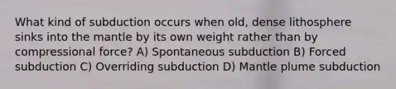 What kind of subduction occurs when old, dense lithosphere sinks into the mantle by its own weight rather than by compressional force? A) Spontaneous subduction B) Forced subduction C) Overriding subduction D) Mantle plume subduction