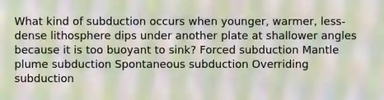 What kind of subduction occurs when younger, warmer, less-dense lithosphere dips under another plate at shallower angles because it is too buoyant to sink? Forced subduction Mantle plume subduction Spontaneous subduction Overriding subduction