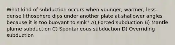 What kind of subduction occurs when younger, warmer, less-dense lithosphere dips under another plate at shallower angles because it is too buoyant to sink? A) Forced subduction B) Mantle plume subduction C) Spontaneous subduction D) Overriding subduction