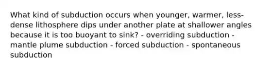 What kind of subduction occurs when younger, warmer, less-dense lithosphere dips under another plate at shallower angles because it is too buoyant to sink? - overriding subduction - mantle plume subduction - forced subduction - spontaneous subduction