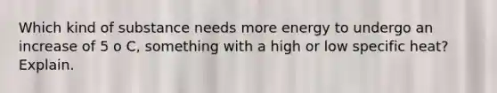 Which kind of substance needs more energy to undergo an increase of 5 o C, something with a high or low specific heat? Explain.