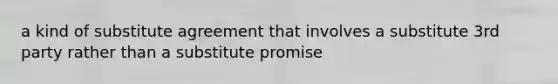 a kind of substitute agreement that involves a substitute 3rd party rather than a substitute promise