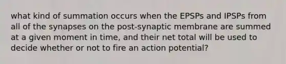 what kind of summation occurs when the EPSPs and IPSPs from all of the synapses on the post-synaptic membrane are summed at a given moment in time, and their net total will be used to decide whether or not to fire an action potential?