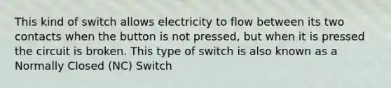 This kind of switch allows electricity to flow between its two contacts when the button is not pressed, but when it is pressed the circuit is broken. This type of switch is also known as a Normally Closed (NC) Switch