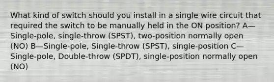 What kind of switch should you install in a single wire circuit that required the switch to be manually held in the ON position? A—Single-pole, single-throw (SPST), two-position normally open (NO) B—Single-pole, Single-throw (SPST), single-position C—Single-pole, Double-throw (SPDT), single-position normally open (NO)