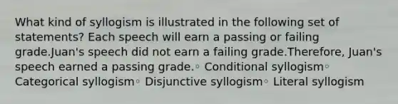 What kind of syllogism is illustrated in the following set of statements? Each speech will earn a passing or failing grade.Juan's speech did not earn a failing grade.Therefore, Juan's speech earned a passing grade.◦ Conditional syllogism◦ Categorical syllogism◦ Disjunctive syllogism◦ Literal syllogism