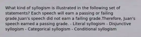 What kind of syllogism is illustrated in the following set of statements? Each speech will earn a passing or failing grade.Juan's speech did not earn a failing grade.Therefore, Juan's speech earned a passing grade. - Literal syllogism - Disjunctive syllogism - Categorical syllogism - Conditional syllogism