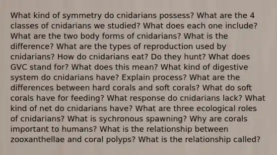 What kind of symmetry do cnidarians possess? What are the 4 classes of cnidarians we studied? What does each one include? What are the two body forms of cnidarians? What is the difference? What are the types of reproduction used by cnidarians? How do cnidarians eat? Do they hunt? What does GVC stand for? What does this mean? What kind of digestive system do cnidarians have? Explain process? What are the differences between hard corals and soft corals? What do soft corals have for feeding? What response do cnidarians lack? What kind of net do cnidarians have? What are three ecological roles of cnidarians? What is sychronous spawning? Why are corals important to humans? What is the relationship between zooxanthellae and coral polyps? What is the relationship called?