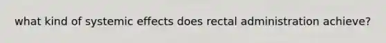 what kind of systemic effects does rectal administration achieve?
