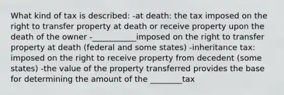 What kind of tax is described: -at death: the tax imposed on the right to transfer property at death or receive property upon the death of the owner -___________imposed on the right to transfer property at death (federal and some states) -inheritance tax: imposed on the right to receive property from decedent (some states) -the value of the property transferred provides the base for determining the amount of the ________tax