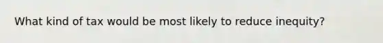 What kind of tax would be most likely to reduce inequity?