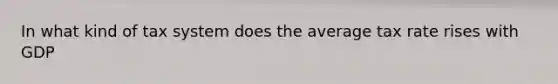 In what kind of tax system does the average tax rate rises with GDP