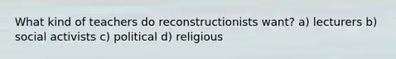 What kind of teachers do reconstructionists want? a) lecturers b) social activists c) political d) religious